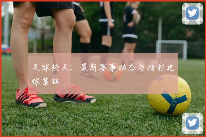 足球热点：最新赛事动态与精彩进球集锦