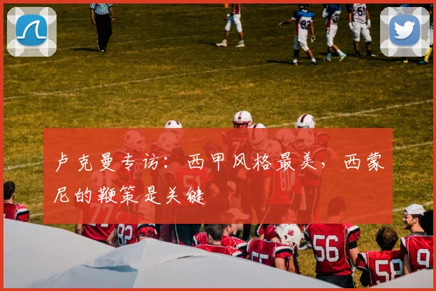 卢克曼专访:西甲风格最美,西蒙尼的鞭策是关键
