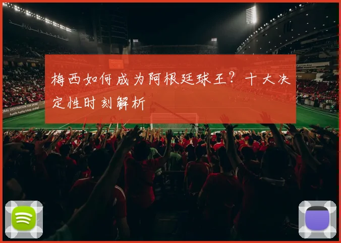梅西如何成为阿根廷球王?十大决定性时刻解析