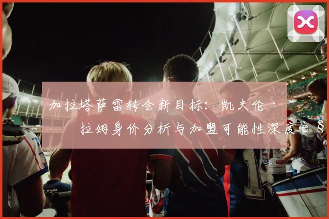 加拉塔萨雷转会新目标：凯夫伦·图拉姆身价分析与加盟可能性深度解读