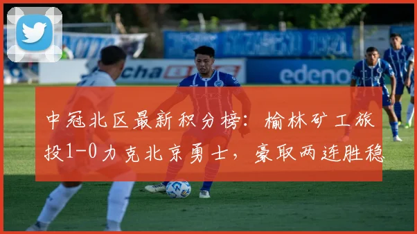 中冠北区最新积分榜：榆林矿工旅投1-0力克北京勇士，豪取两连胜稳居前列