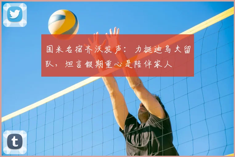 国米名宿齐沃发声:力挺迪乌夫留队,坦言假期重心是陪伴家人
