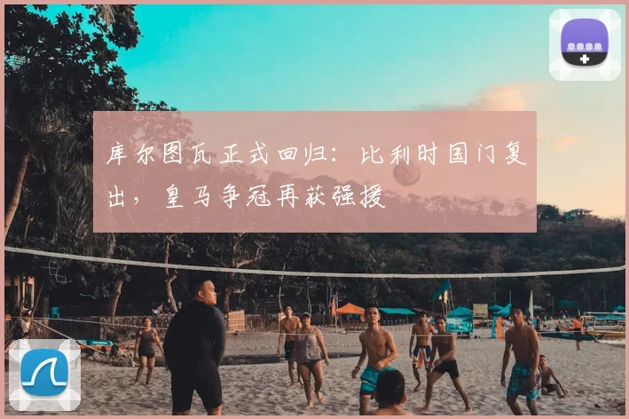 库尔图瓦正式回归:比利时国门复出,皇马争冠再获强援
