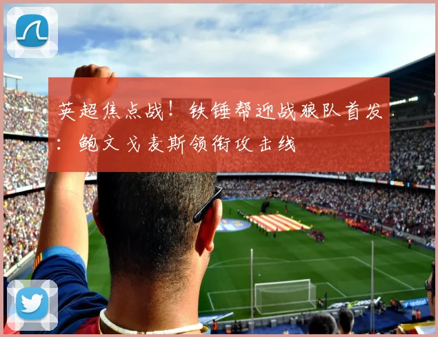 英超焦点战!铁锤帮迎战狼队首发:鲍文戈麦斯领衔攻击线
