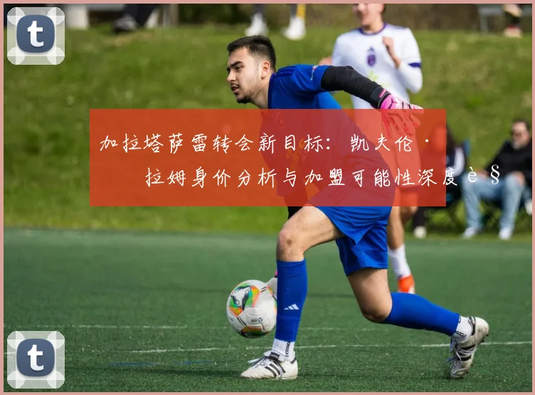 加拉塔萨雷转会新目标：凯夫伦·图拉姆身价分析与加盟可能性深度解读