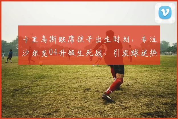 卡里乌斯缺席孩子出生时刻,专注沙尔克04升级生死战,引发球迷热议