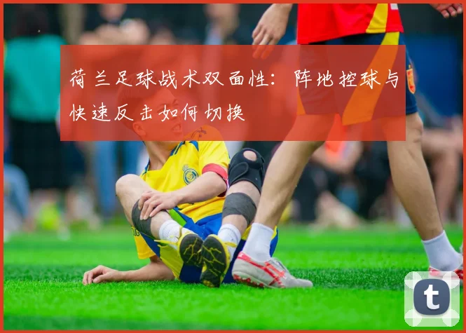 荷兰足球战术双面性:阵地控球与快速反击如何切换
