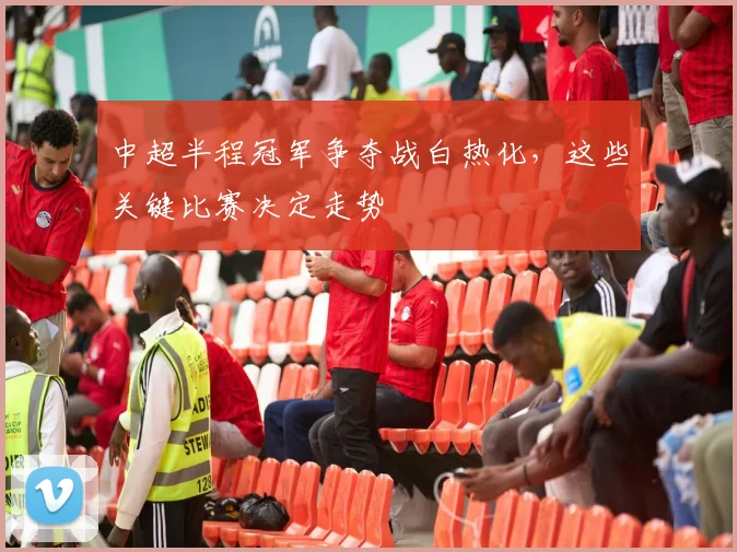 中超半程冠军争夺战白热化，这些关键比赛决定走势