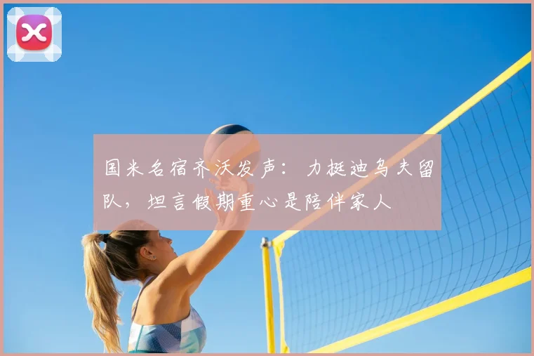 国米名宿齐沃发声：力挺迪乌夫留队，坦言假期重心是陪伴家人