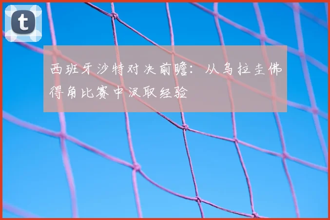 西班牙沙特对决前瞻:从乌拉圭佛得角比赛中汲取经验