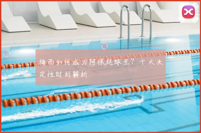 梅西如何成为阿根廷球王?十大决定性时刻解析