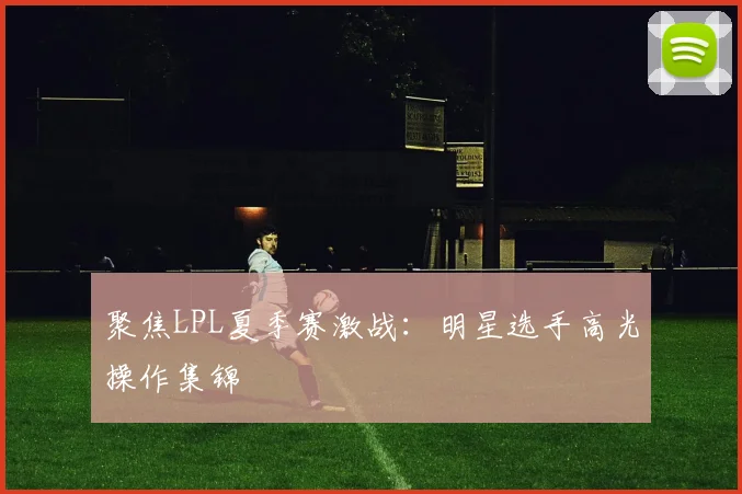 聚焦LPL夏季赛激战：明星选手高光操作集锦