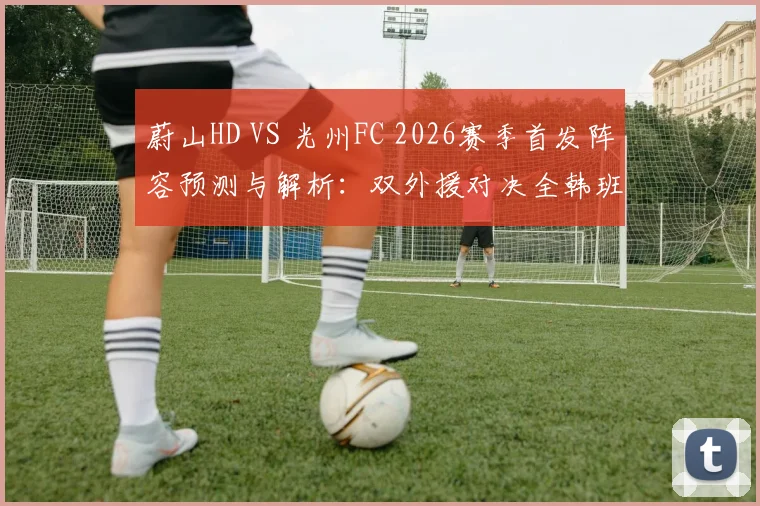 蔚山HD VS 光州FC 2026赛季首发阵容预测与解析：双外援对决全韩班，赵贤祐先发门将，许律能否登场？