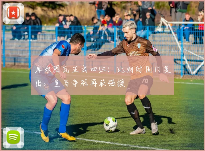 库尔图瓦正式回归：比利时国门复出，皇马争冠再获强援