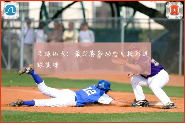 足球热点：最新赛事动态与精彩进球集锦