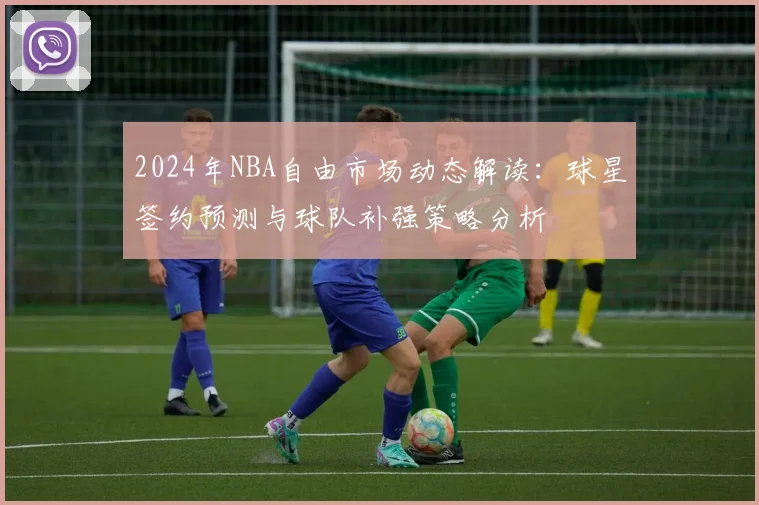 2024年NBA自由市场动态解读：球星签约预测与球队补强策略分析