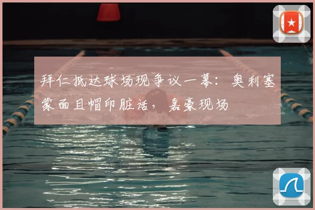 拜仁抵达球场现争议一幕：奥利塞蒙面且帽印脏话，嘉豪现场